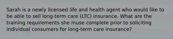 Sarah is a newly licensed life and health agent who would like to be able to sell long-term care (LTC) insurance. What are the training requirements she muse complete prior to soliciting individual consumers for long-term care insurance?