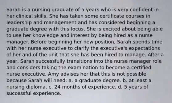 Sarah is a nursing graduate of 5 years who is very confident in her clinical skills. She has taken some certificate courses in leadership and management and has considered beginning a graduate degree with this focus. She is excited about being able to use her knowledge and interest by being hired as a nurse manager. Before beginning her new position, Sarah spends time with her nurse executive to clarify the executive's expectations of her and of the unit that she has been hired to manage. After a year, Sarah successfully transitions into the nurse manager role and considers taking the examination to become a certified nurse executive. Amy advises her that this is not possible because Sarah will need: a. a graduate degree. b. at least a nursing diploma. c. 24 months of experience. d. 5 years of successful experience.