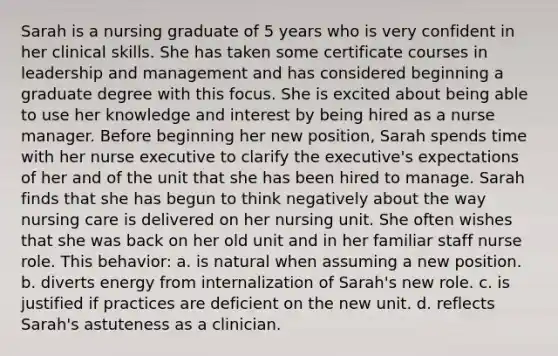 Sarah is a nursing graduate of 5 years who is very confident in her clinical skills. She has taken some certificate courses in leadership and management and has considered beginning a graduate degree with this focus. She is excited about being able to use her knowledge and interest by being hired as a nurse manager. Before beginning her new position, Sarah spends time with her nurse executive to clarify the executive's expectations of her and of the unit that she has been hired to manage. Sarah finds that she has begun to think negatively about the way nursing care is delivered on her nursing unit. She often wishes that she was back on her old unit and in her familiar staff nurse role. This behavior: a. is natural when assuming a new position. b. diverts energy from internalization of Sarah's new role. c. is justified if practices are deficient on the new unit. d. reflects Sarah's astuteness as a clinician.