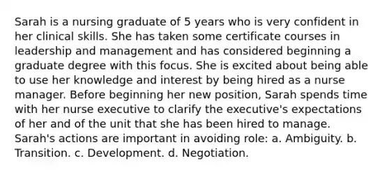 Sarah is a nursing graduate of 5 years who is very confident in her clinical skills. She has taken some certificate courses in leadership and management and has considered beginning a graduate degree with this focus. She is excited about being able to use her knowledge and interest by being hired as a nurse manager. Before beginning her new position, Sarah spends time with her nurse executive to clarify the executive's expectations of her and of the unit that she has been hired to manage. Sarah's actions are important in avoiding role: a. Ambiguity. b. Transition. c. Development. d. Negotiation.