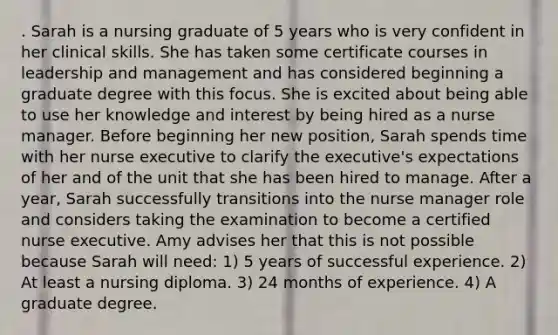 . Sarah is a nursing graduate of 5 years who is very confident in her clinical skills. She has taken some certificate courses in leadership and management and has considered beginning a graduate degree with this focus. She is excited about being able to use her knowledge and interest by being hired as a nurse manager. Before beginning her new position, Sarah spends time with her nurse executive to clarify the executive's expectations of her and of the unit that she has been hired to manage. After a year, Sarah successfully transitions into the nurse manager role and considers taking the examination to become a certified nurse executive. Amy advises her that this is not possible because Sarah will need: 1) 5 years of successful experience. 2) At least a nursing diploma. 3) 24 months of experience. 4) A graduate degree.