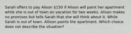 Sarah offers to pay Alison 150 if Alison will paint her apartment while she is out of town on vacation for two weeks. Alison makes no promises but tells Sarah that she will think about it. While Sarah is out of town. Allison paints the apartment. Which choice does not describe the situation?