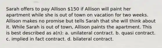 Sarah offers to pay Allison 150 if Allison will paint her apartment while she is out of town on vacation for two weeks. Allison makes no promise but tells Sarah that she will think about it. While Sarah is out of town, Allison paints the apartment. This is best described as a(n): a. unilateral contract. b. quasi contract. c. implied in fact contract. d. bilateral contract.