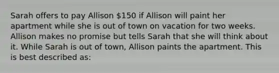 Sarah offers to pay Allison 150 if Allison will paint her apartment while she is out of town on vacation for two weeks. Allison makes no promise but tells Sarah that she will think about it. While Sarah is out of town, Allison paints the apartment. This is best described as: