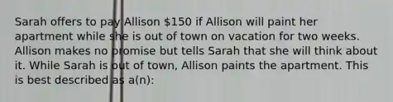 Sarah offers to pay Allison 150 if Allison will paint her apartment while she is out of town on vacation for two weeks. Allison makes no promise but tells Sarah that she will think about it. While Sarah is out of town, Allison paints the apartment. This is best described as a(n):