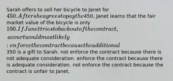 Sarah offers to sell her bicycle to Janet for 450. After she agrees to pay the450, Janet learns that the fair market value of the bicycle is only 100. If Janet tries to back out of the contract, a court would most likely: enforce the contract because the additional350 is a gift to Sarah. not enforce the contract because there is not adequate consideration. enforce the contract because there is adequate consideration. not enforce the contract because the contract is unfair to Janet.