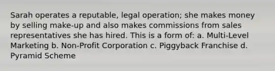 Sarah operates a reputable, legal operation; she makes money by selling make-up and also makes commissions from sales representatives she has hired. This is a form of: a. Multi-Level Marketing b. Non-Profit Corporation c. Piggyback Franchise d. Pyramid Scheme