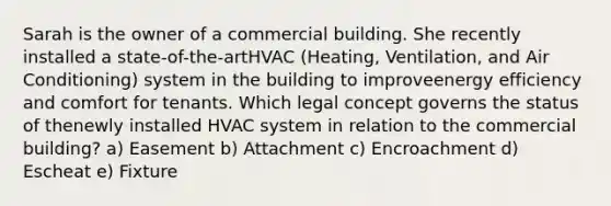 Sarah is the owner of a commercial building. She recently installed a state-of-the-artHVAC (Heating, Ventilation, and Air Conditioning) system in the building to improveenergy efficiency and comfort for tenants. Which legal concept governs the status of thenewly installed HVAC system in relation to the commercial building? a) Easement b) Attachment c) Encroachment d) Escheat e) Fixture