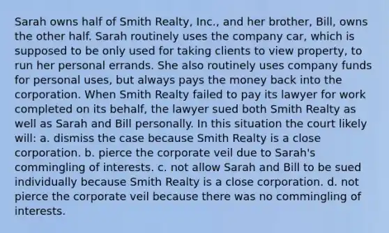 Sarah owns half of Smith Realty, Inc., and her brother, Bill, owns the other half. Sarah routinely uses the company car, which is supposed to be only used for taking clients to view property, to run her personal errands. She also routinely uses company funds for personal uses, but always pays the money back into the corporation. When Smith Realty failed to pay its lawyer for work completed on its behalf, the lawyer sued both Smith Realty as well as Sarah and Bill personally. In this situation the court likely will: a. dismiss the case because Smith Realty is a close corporation. b. pierce the corporate veil due to Sarah's commingling of interests. c. not allow Sarah and Bill to be sued individually because Smith Realty is a close corporation. d. not pierce the corporate veil because there was no commingling of interests.