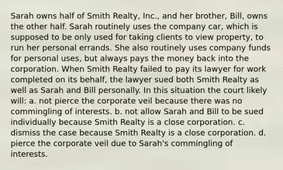 Sarah owns half of Smith Realty, Inc., and her brother, Bill, owns the other half. Sarah routinely uses the company car, which is supposed to be only used for taking clients to view property, to run her personal errands. She also routinely uses company funds for personal uses, but always pays the money back into the corporation. When Smith Realty failed to pay its lawyer for work completed on its behalf, the lawyer sued both Smith Realty as well as Sarah and Bill personally. In this situation the court likely will: a. not pierce the corporate veil because there was no commingling of interests. b. not allow Sarah and Bill to be sued individually because Smith Realty is a close corporation. c. dismiss the case because Smith Realty is a close corporation. d. pierce the corporate veil due to Sarah's commingling of interests.