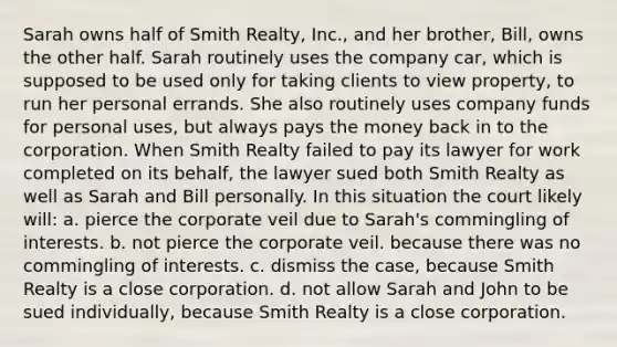 Sarah owns half of Smith Realty, Inc., and her brother, Bill, owns the other half. Sarah routinely uses the company car, which is supposed to be used only for taking clients to view property, to run her personal errands. She also routinely uses company funds for personal uses, but always pays the money back in to the corporation. When Smith Realty failed to pay its lawyer for work completed on its behalf, the lawyer sued both Smith Realty as well as Sarah and Bill personally. In this situation the court likely will: a. pierce the corporate veil due to Sarah's commingling of interests. b. not pierce the corporate veil. because there was no commingling of interests. c. dismiss the case, because Smith Realty is a close corporation. d. not allow Sarah and John to be sued individually, because Smith Realty is a close corporation.