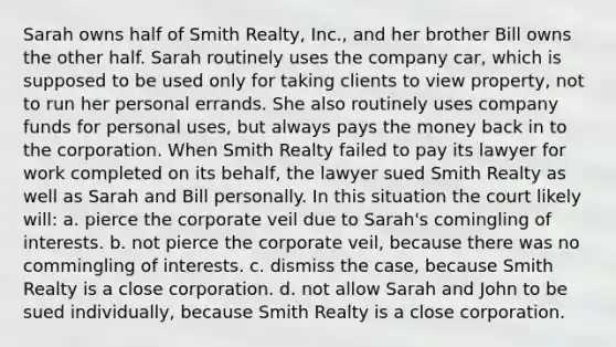 Sarah owns half of Smith Realty, Inc., and her brother Bill owns the other half. Sarah routinely uses the company car, which is supposed to be used only for taking clients to view property, not to run her personal errands. She also routinely uses company funds for personal uses, but always pays the money back in to the corporation. When Smith Realty failed to pay its lawyer for work completed on its behalf, the lawyer sued Smith Realty as well as Sarah and Bill personally. In this situation the court likely will: a. pierce the corporate veil due to Sarah's comingling of interests. b. not pierce the corporate veil, because there was no commingling of interests. c. dismiss the case, because Smith Realty is a close corporation. d. not allow Sarah and John to be sued individually, because Smith Realty is a close corporation.