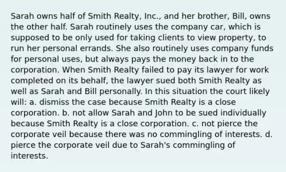 Sarah owns half of Smith Realty, Inc., and her brother, Bill, owns the other half. Sarah routinely uses the company car, which is supposed to be only used for taking clients to view property, to run her personal errands. She also routinely uses company funds for personal uses, but always pays the money back in to the corporation. When Smith Realty failed to pay its lawyer for work completed on its behalf, the lawyer sued both Smith Realty as well as Sarah and Bill personally. In this situation the court likely will: a. dismiss the case because Smith Realty is a close corporation. b. not allow Sarah and John to be sued individually because Smith Realty is a close corporation. c. not pierce the corporate veil because there was no commingling of interests. d. pierce the corporate veil due to Sarah's commingling of interests.