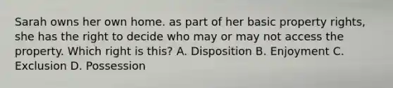 Sarah owns her own home. as part of her basic property rights, she has the right to decide who may or may not access the property. Which right is this? A. Disposition B. Enjoyment C. Exclusion D. Possession