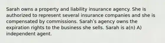 Sarah owns a property and liability insurance agency. She is authorized to represent several insurance companies and she is compensated by commissions. Sarahʹs agency owns the expiration rights to the business she sells. Sarah is a(n) A) independent agent.