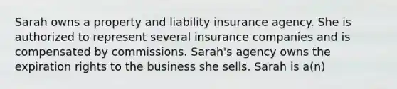 Sarah owns a property and liability insurance agency. She is authorized to represent several insurance companies and is compensated by commissions. Sarah's agency owns the expiration rights to the business she sells. Sarah is a(n)