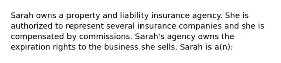 Sarah owns a property and liability insurance agency. She is authorized to represent several insurance companies and she is compensated by commissions. Sarah's agency owns the expiration rights to the business she sells. Sarah is a(n):