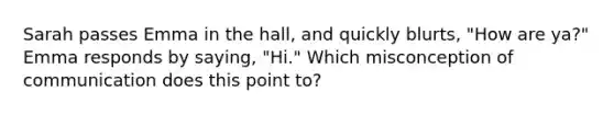 Sarah passes Emma in the hall, and quickly blurts, "How are ya?" Emma responds by saying, "Hi." Which misconception of communication does this point to?