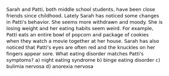 Sarah and Patti, both middle school students, have been close friends since childhood. Lately Sarah has noticed some changes in Patti's behavior. She seems more withdrawn and moody. She is losing weight and her eating habits seem weird. For example, Patti eats an entire bowl of popcorn and package of cookies when they watch a movie together at her house. Sarah has also noticed that Patti's eyes are often red and the knuckles on her fingers appear sore. What eating disorder matches Patti's symptoms? a) night eating syndrome b) binge eating disorder c) bulimia nervosa d) anorexia nervosa