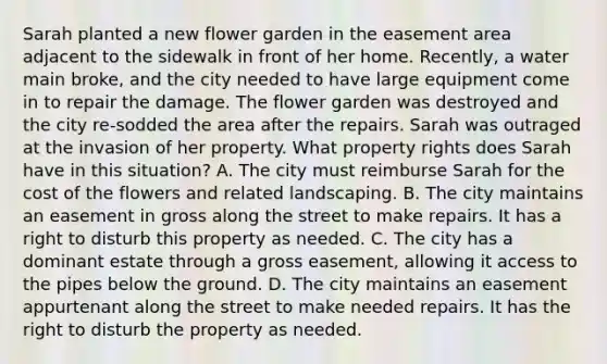 Sarah planted a new flower garden in the easement area adjacent to the sidewalk in front of her home. Recently, a water main broke, and the city needed to have large equipment come in to repair the damage. The flower garden was destroyed and the city re-sodded the area after the repairs. Sarah was outraged at the invasion of her property. What property rights does Sarah have in this situation? A. The city must reimburse Sarah for the cost of the flowers and related landscaping. B. The city maintains an easement in gross along the street to make repairs. It has a right to disturb this property as needed. C. The city has a dominant estate through a gross easement, allowing it access to the pipes below the ground. D. The city maintains an easement appurtenant along the street to make needed repairs. It has the right to disturb the property as needed.