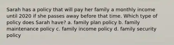 Sarah has a policy that will pay her family a monthly income until 2020 if she passes away before that time. Which type of policy does Sarah have? a. family plan policy b. family maintenance policy c. family income policy d. family security policy