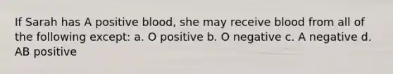 If Sarah has A positive blood, she may receive blood from all of the following except: a. O positive b. O negative c. A negative d. AB positive