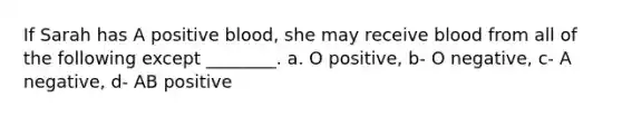 If Sarah has A positive blood, she may receive blood from all of the following except ________. a. O positive, b- O negative, c- A negative, d- AB positive