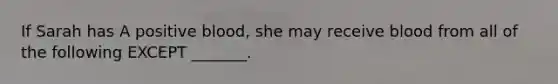 If Sarah has A positive blood, she may receive blood from all of the following EXCEPT _______.