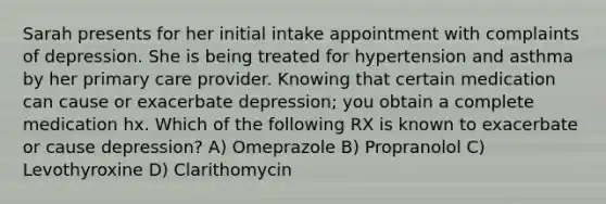 Sarah presents for her initial intake appointment with complaints of depression. She is being treated for hypertension and asthma by her primary care provider. Knowing that certain medication can cause or exacerbate depression; you obtain a complete medication hx. Which of the following RX is known to exacerbate or cause depression? A) Omeprazole B) Propranolol C) Levothyroxine D) Clarithomycin