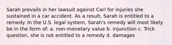 Sarah prevails in her lawsuit against Carl for injuries she sustained in a car accident. As a result, Sarah is entitled to a remedy. In the U.S. legal system, Sarah's remedy will most likely be in the form of: a. non-monetary value b. injunction c. Trick question, she is not entitled to a remedy d. damages