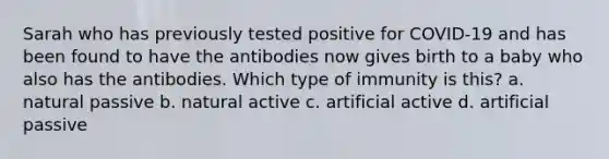 Sarah who has previously tested positive for COVID-19 and has been found to have the antibodies now gives birth to a baby who also has the antibodies. Which type of immunity is this? a. natural passive b. natural active c. artificial active d. artificial passive