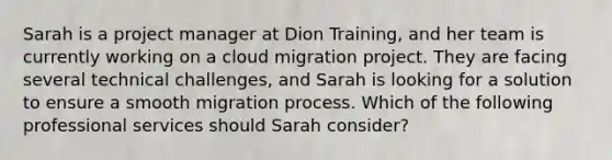 Sarah is a project manager at Dion Training, and her team is currently working on a cloud migration project. They are facing several technical challenges, and Sarah is looking for a solution to ensure a smooth migration process. Which of the following professional services should Sarah consider?