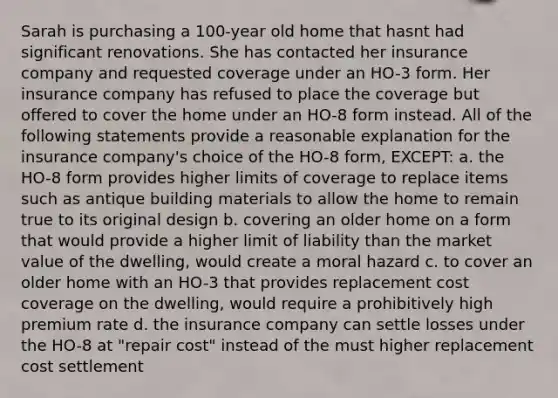 Sarah is purchasing a 100-year old home that hasnt had significant renovations. She has contacted her insurance company and requested coverage under an HO-3 form. Her insurance company has refused to place the coverage but offered to cover the home under an HO-8 form instead. All of the following statements provide a reasonable explanation for the insurance company's choice of the HO-8 form, EXCEPT: a. the HO-8 form provides higher limits of coverage to replace items such as antique building materials to allow the home to remain true to its original design b. covering an older home on a form that would provide a higher limit of liability than the market value of the dwelling, would create a moral hazard c. to cover an older home with an HO-3 that provides replacement cost coverage on the dwelling, would require a prohibitively high premium rate d. the insurance company can settle losses under the HO-8 at "repair cost" instead of the must higher replacement cost settlement