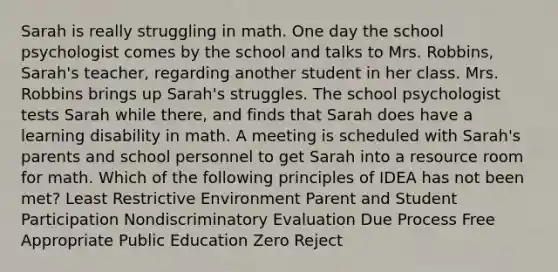 Sarah is really struggling in math. One day the school psychologist comes by the school and talks to Mrs. Robbins, Sarah's teacher, regarding another student in her class. Mrs. Robbins brings up Sarah's struggles. The school psychologist tests Sarah while there, and finds that Sarah does have a learning disability in math. A meeting is scheduled with Sarah's parents and school personnel to get Sarah into a resource room for math. Which of the following principles of IDEA has not been met? Least Restrictive Environment Parent and Student Participation Nondiscriminatory Evaluation Due Process Free Appropriate Public Education Zero Reject