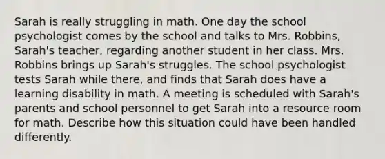 Sarah is really struggling in math. One day the school psychologist comes by the school and talks to Mrs. Robbins, Sarah's teacher, regarding another student in her class. Mrs. Robbins brings up Sarah's struggles. The school psychologist tests Sarah while there, and finds that Sarah does have a learning disability in math. A meeting is scheduled with Sarah's parents and school personnel to get Sarah into a resource room for math. Describe how this situation could have been handled differently.