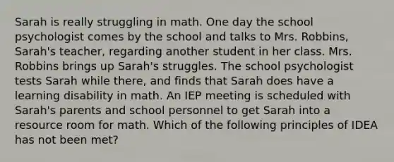 Sarah is really struggling in math. One day the school psychologist comes by the school and talks to Mrs. Robbins, Sarah's teacher, regarding another student in her class. Mrs. Robbins brings up Sarah's struggles. The school psychologist tests Sarah while there, and finds that Sarah does have a learning disability in math. An IEP meeting is scheduled with Sarah's parents and school personnel to get Sarah into a resource room for math. Which of the following principles of IDEA has not been met?