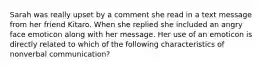 Sarah was really upset by a comment she read in a text message from her friend Kitaro. When she replied she included an angry face emoticon along with her message. Her use of an emoticon is directly related to which of the following characteristics of nonverbal communication?