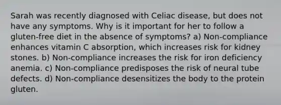 Sarah was recently diagnosed with Celiac disease, but does not have any symptoms. Why is it important for her to follow a gluten-free diet in the absence of symptoms? a) Non-compliance enhances vitamin C absorption, which increases risk for kidney stones. b) Non-compliance increases the risk for iron deficiency anemia. c) Non-compliance predisposes the risk of neural tube defects. d) Non-compliance desensitizes the body to the protein gluten.