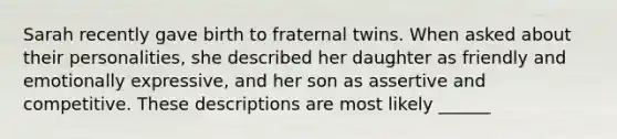 Sarah recently gave birth to fraternal twins. When asked about their personalities, she described her daughter as friendly and emotionally expressive, and her son as assertive and competitive. These descriptions are most likely ______