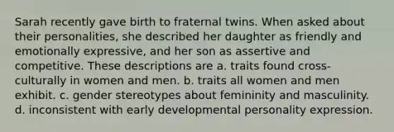 Sarah recently gave birth to fraternal twins. When asked about their personalities, she described her daughter as friendly and emotionally expressive, and her son as assertive and competitive. These descriptions are a. traits found cross-culturally in women and men. b. traits all women and men exhibit. c. gender stereotypes about femininity and masculinity. d. inconsistent with early developmental personality expression.