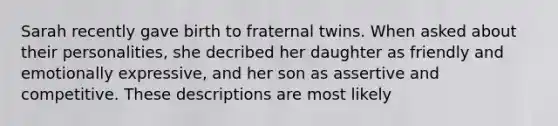 Sarah recently gave birth to fraternal twins. When asked about their personalities, she decribed her daughter as friendly and emotionally expressive, and her son as assertive and competitive. These descriptions are most likely