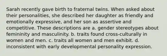 Sarah recently gave birth to fraternal twins. When asked about their personalities, she described her daughter as friendly and emotionally expressive, and her son as assertive and competitive. These descriptions are a. gender stereotypes about femininity and masculinity. b. traits found cross-culturally in women and men. c. traits all women and men exhibit. d. inconsistent with early developmental personality expression.