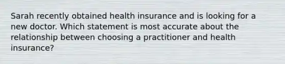 Sarah recently obtained health insurance and is looking for a new doctor. Which statement is most accurate about the relationship between choosing a practitioner and health insurance?