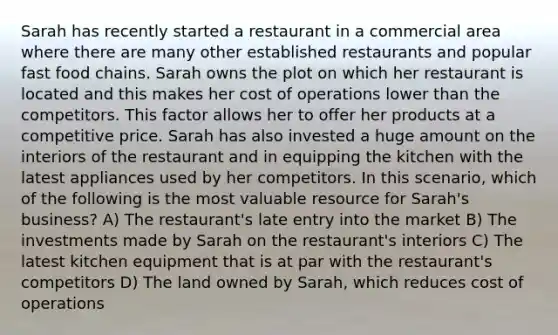 Sarah has recently started a restaurant in a commercial area where there are many other established restaurants and popular fast food chains. Sarah owns the plot on which her restaurant is located and this makes her cost of operations lower than the competitors. This factor allows her to offer her products at a competitive price. Sarah has also invested a huge amount on the interiors of the restaurant and in equipping the kitchen with the latest appliances used by her competitors. In this scenario, which of the following is the most valuable resource for Sarah's business? A) The restaurant's late entry into the market B) The investments made by Sarah on the restaurant's interiors C) The latest kitchen equipment that is at par with the restaurant's competitors D) The land owned by Sarah, which reduces cost of operations