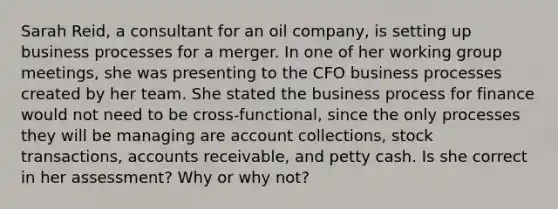 Sarah Reid, a consultant for an oil company, is setting up business processes for a merger. In one of her working group meetings, she was presenting to the CFO business processes created by her team. She stated the business process for finance would not need to be cross-functional, since the only processes they will be managing are account collections, stock transactions, accounts receivable, and petty cash. Is she correct in her assessment? Why or why not?