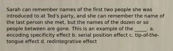 Sarah can remember names of the first two people she was introduced to at Ted's party, and she can remember the name of the last person she met, but the names of the dozen or so people between are gone. This is an example of the _____. a. encoding specificity effect b. serial position effect c. tip-of-the-tongue effect d. redintegrative effect