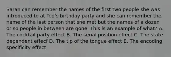 Sarah can remember the names of the first two people she was introduced to at Ted's birthday party and she can remember the name of the last person that she met but the names of a dozen or so people in between are gone. This is an example of what? A. The cocktail party effect B. The serial position effect C. The state dependent effecf D. The tip of the tongue effect E. The encoding specificity effect