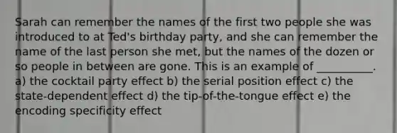 Sarah can remember the names of the first two people she was introduced to at Ted's birthday party, and she can remember the name of the last person she met, but the names of the dozen or so people in between are gone. This is an example of __________. a) the cocktail party effect b) the serial position effect c) the state-dependent effect d) the tip-of-the-tongue effect e) the encoding specificity effect