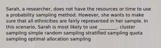 Sarah, a researcher, does not have the resources or time to use a probability sampling method. However, she wants to make sure that all ethnicities are fairly represented in her sample. In this scenario, Sarah is most likely to use ________. cluster sampling simple random sampling stratified sampling quota sampling optimal allocation sampling