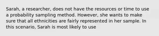 Sarah, a researcher, does not have the resources or time to use a probability sampling method. However, she wants to make sure that all ethnicities are fairly represented in her sample. In this scenario, Sarah is most likely to use